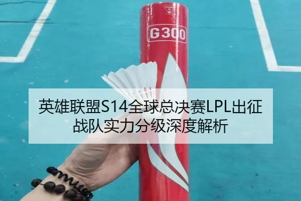 英雄联盟S14全球总决赛LPL出征战队实力分级深度解析
