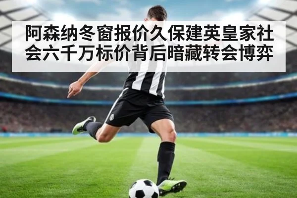 阿森纳冬窗报价久保建英皇家社会六千万标价背后暗藏转会博弈